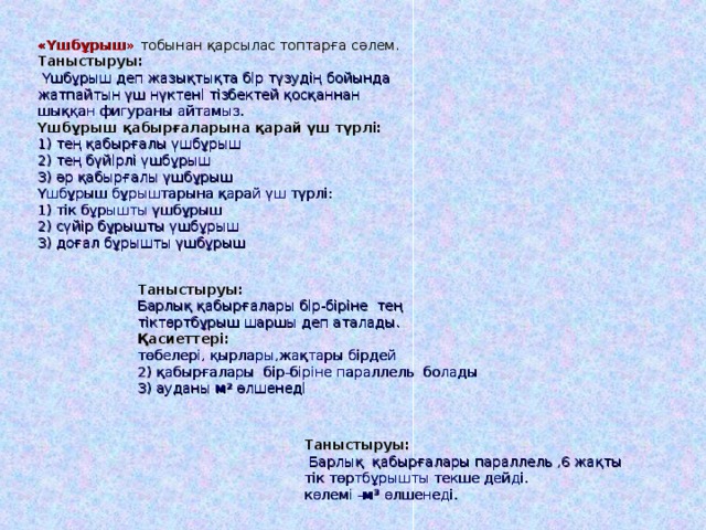 «Үшбұрыш» тобынан қарсылас топтарға сәлем.  Таныстыруы:  Үшбұрыш деп жазықтықта бір түзудің бойында жатпайтын үш нүктені тізбектей қосқаннан шыққан фигураны айтамыз.  Үшбұрыш қабырғаларына қарай үш түрлі:  1) тең қабырғалы үшбұрыш  2) тең бүйірлі үшбұрыш  3) әр қабырғалы үшбұрыш  Үшбұрыш бұрыштарына қарай үш түрлі:  1) тік бұрышты үшбұрыш  2) сүйір бұрышты үшбұрыш  3) доғал бұрышты үшбұрыш Таныстыруы: Барлық қабырғалары бір-біріне тең тіктөртбұрыш шаршы деп аталады.  Қасиеттері: төбелері, қырлары,жақтары бірдей  2) қабырғалары бір-біріне п араллель болады  3) ауданы м 2  өлшенеді Таныстыруы:  Барлық қабырғалары параллель ,6 жақты тік төртбұрышты текше дейді.  көлемі - м 3  өлшенеді.