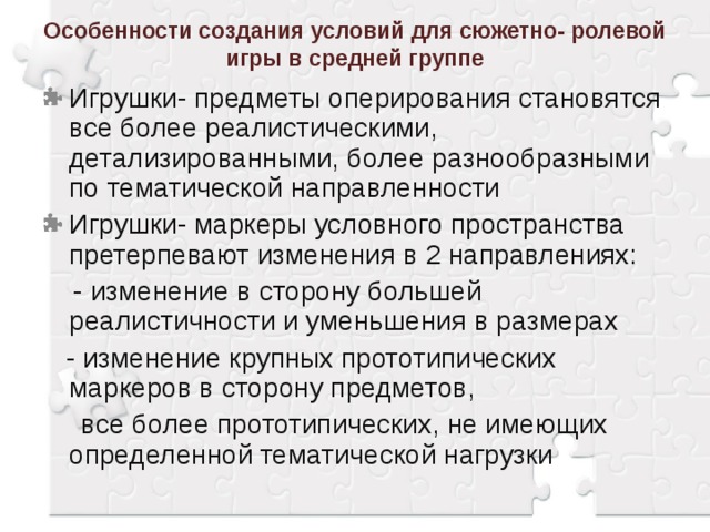 Особенности создания условий для сюжетно- ролевой игры в средней группе Игрушки- предметы оперирования становятся все более реалистическими, детализированными, более разнообразными по тематической направленности Игрушки- маркеры условного пространства претерпевают изменения в 2 направлениях:  - изменение в сторону большей реалистичности и уменьшения в размерах  - изменение крупных прототипических маркеров в сторону предметов,  все более прототипических, не имеющих определенной тематической нагрузки