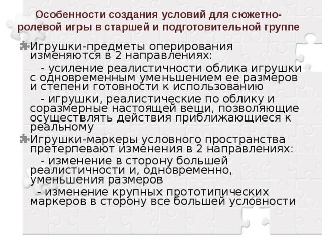 Особенности создания условий для сюжетно- ролевой игры в старшей и подготовительной группе Игрушки-предметы оперирования изменяются в 2 направлениях:  - усиление реалистичности облика игрушки с одновременным уменьшением ее размеров и степени готовности к использованию  - игрушки, реалистические по облику и соразмерные настоящей вещи, позволяющие осуществлять действия приближающиеся к реальному Игрушки-маркеры условного пространства претерпевают изменения в 2 направлениях:  - изменение в сторону большей реалистичности и, одновременно, уменьшения размеров  - изменение крупных прототипических маркеров в сторону все большей условности