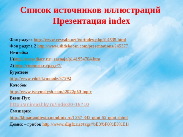 Список источников иллюстраций  Презентация index Фон радуга http://www.vesvalo.net/txt/index.php/t14535.html Фон радуга 2 http://www.slideboom.com/presentations/245377 Незнайка 1) http://www.diary.ru/~zaznaja/p141954704.htm  2)  http://cinoman.ru/page/7/ Буратино http://www.edu54.ru/node/57992 Колобок http://www.tvoymalysh.com/t2022p60-topic Вини-Пух http://animashky.ru/index/0-16?10 Смешарик http://klipartandtextu.mindmix.ru/1357-343-quot-52-quot.zhtml Домик – грибок http://www.allgfx.net/tags/%E3%F0%E8%E1/