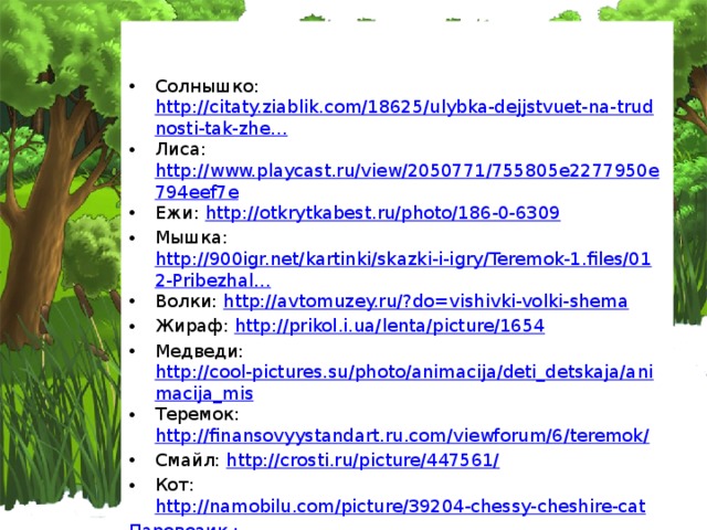 Солнышко: http://citaty.ziablik.com/18625/ulybka-dejjstvuet-na-trudnosti-tak-zhe… Лиса: http://www.playcast.ru/view/2050771/755805e2277950e794eef7e Ежи: http://otkrytkabest.ru/photo/186-0-6309 Мышка: http://900igr.net/kartinki/skazki-i-igry/Teremok-1.files/012-Pribezhal… Волки: http://avtomuzey.ru/?do=vishivki-volki-shema Жираф: http://prikol.i.ua/lenta/picture/1654 Медведи: http://cool-pictures.su/photo/animacija/deti_detskaja/animacija_mis Теремок: http://finansovyystandart.ru.com/viewforum/6/teremok/ Смайл: http://crosti.ru/picture/447561/ Кот: http://namobilu.com/picture/39204-chessy-cheshire-cat Паровозик : http://www.skyclipartforum.ru/viewtopic.php?f=23&t=1087 Лягушки: http://infanta-el.livejournal.com/464702.html Заяц: http://www.weblancer.net/users/Fotomanka/services/