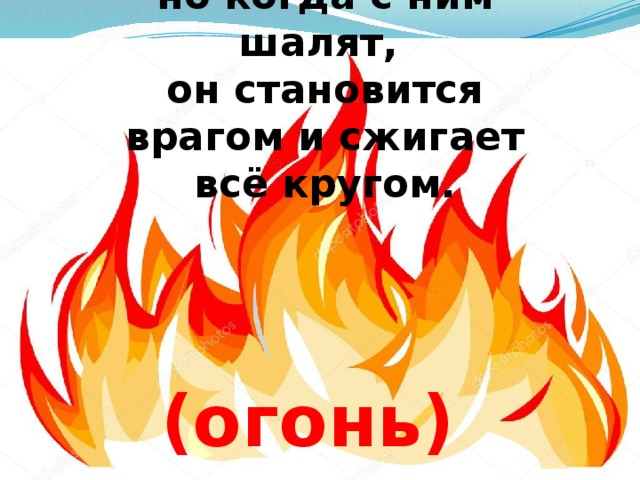 Он друг ребят,  но когда с ним шалят,  он становится врагом и сжигает всё кругом.           (огонь)