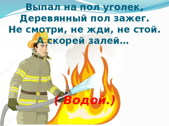 Выпал на пол уголек,  Деревянный пол зажег.  Не смотри, не жди, не стой.  А скорей залей…     ( Водой.)