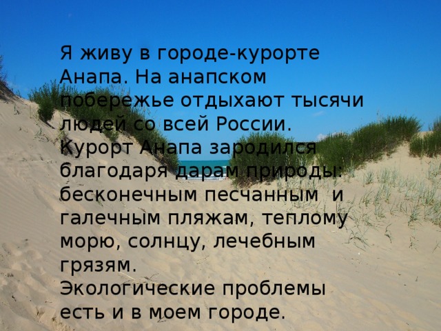 Я живу в городе-курорте Анапа. На анапском побережье отдыхают тысячи людей со всей России. Курорт Анапа зародился благодаря дарам природы: бесконечным песчанным и галечным пляжам, теплому морю, солнцу, лечебным грязям. Экологические проблемы есть и в моем городе.