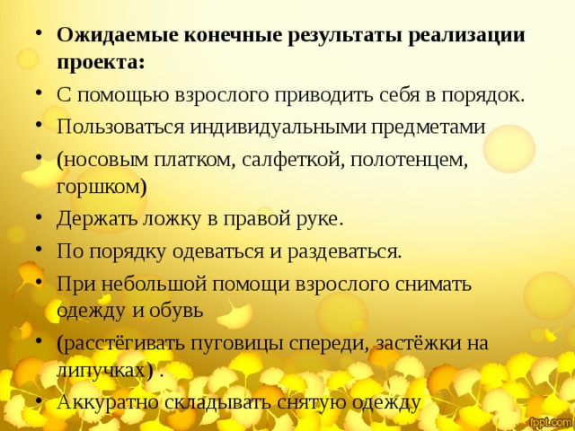 Ожидаемые конечные результаты реализации проекта: С помощью взрослого приводить себя в порядок. Пользоваться индивидуальными предметами (носовым платком, салфеткой, полотенцем, горшком) Держать ложку в правой руке. По порядку одеваться и раздеваться. При небольшой помощи взрослого снимать одежду и обувь (расстёгивать пуговицы спереди, застёжки на липучках) . Аккуратно складывать снятую одежду