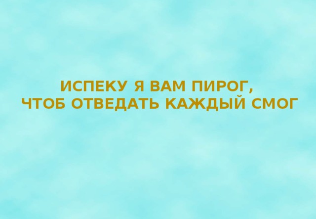 Испеку я вам пирог,  чтоб отведать каждый Смог