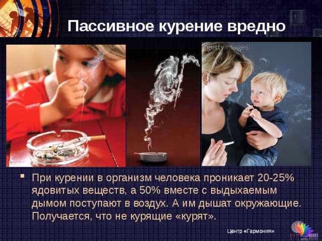 Пассивное курение вредно При курении в организм человека проникает 20-25% ядовитых веществ, а 50% вместе с выдыхаемым дымом поступают в воздух. А им дышат окружающие. Получается, что не курящие «курят». Центр «Гармония»
