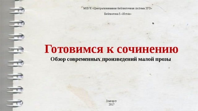 МБУК «Централизованная библиотечная система ЗГО» Библиотека 5 «Исток» Готовимся к сочинению  Обзор современных произведений малой прозы   Златоуст 2017