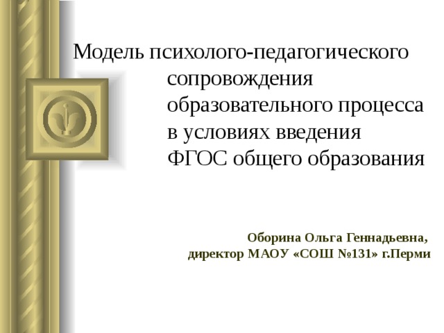 Модель психолого-педагогического  сопровождения  образовательного процесса  в условиях введения  ФГОС общего образования Оборина Ольга Геннадьевна,  директор МАОУ «СОШ №131» г.Перми