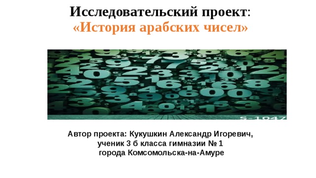 Исследовательский проект :  «История арабских чисел»   Автор проекта: Кукушкин Александр Игоревич, ученик 3 б класса гимназии № 1  города Комсомольска-на-Амуре