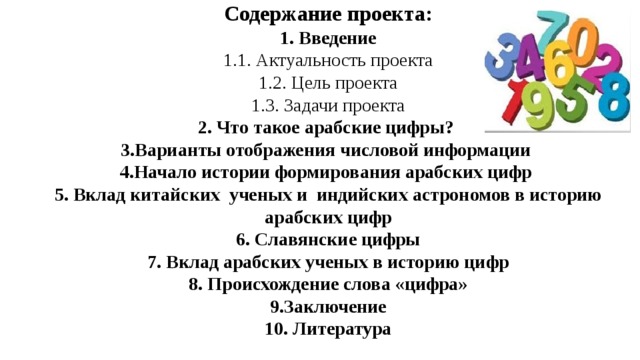 Содержание проекта:  1. Введение  1.1. Актуальность проекта  1.2. Цель проекта  1.3. Задачи проекта  2. Что такое арабские цифры?   3.Варианты отображения числовой информации  4.Начало истории формирования арабских цифр  5. Вклад китайских ученых и индийских астрономов в историю арабских цифр  6. Славянские цифры  7. Вклад арабских ученых в историю цифр  8. Происхождение слова «цифра»  9.Заключение  10. Литература