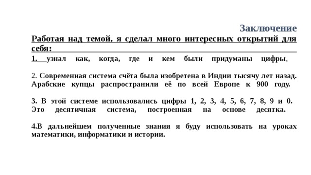 Заключение  Работая над темой, я сделал много интересных открытий для себя:  1.  узнал как, когда, где и кем были придуманы цифры ,   2. Современная с истема счёта была изобретена в Индии тысячу лет назад. Арабские купцы распространили её по всей Европе к 900 году.   3. В этой системе использовались цифры 1, 2, 3, 4, 5, 6, 7, 8, 9 и 0.  Это десятичная система, построенная на основе десятка.    4.В дальнейшем полученные знания я буду использовать на уроках математики, информатики и истории.