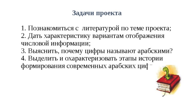 Задачи проекта    1. Познакомиться с литературой по теме проекта;  2. Дать характеристику вариантам отображения числовой информации;  3. Выяснить, почему цифры называют арабскими?  4. Выделить и охарактеризовать этапы истории формирования современных арабских цифр.