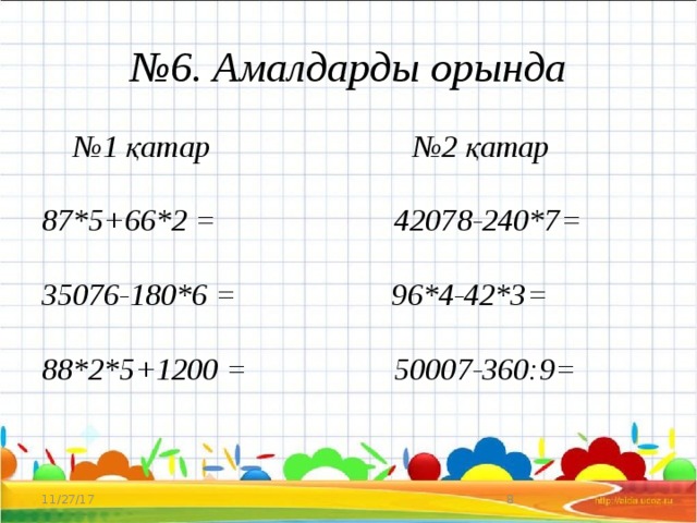 № 6. Амалдарды орында № 1 қатар №2 қатар   87*5+66*2 = 42078-240*7=   35076-180*6 = 96*4-42*3=   88*2*5+1200 = 50007-360:9= 11/27/17