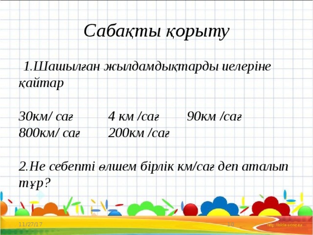 Сабақты қорыту  1.Шашылған жылдамдықтарды иелеріне қайтар   30км/ сағ 4 км /сағ 90км /сағ  800км/ сағ 200км /сағ   2.Не себепті өлшем бірлік км/сағ деп аталып тұр?   11/27/17