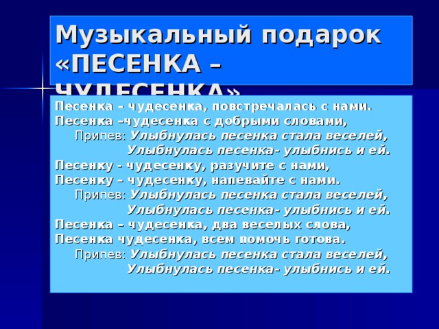 Музыкальный подарок  «ПЕСЕНКА – ЧУДЕСЕНКА» Песенка – чудесенка, повстречалась с нами. Песенка –чудесенка с добрыми словами, Припев: Улыбнулась песенка стала веселей,  Улыбнулась песенка- улыбнись и ей. Песенку - чудесенку, разучите с нами, Песенку – чудесенку, напевайте с нами. Припев: Улыбнулась песенка стала веселей,  Улыбнулась песенка- улыбнись и ей. Песенка – чудесенка, два веселых слова, Песенка чудесенка, всем помочь готова. Припев: Улыбнулась песенка стала веселей,  Улыбнулась песенка- улыбнись и ей.