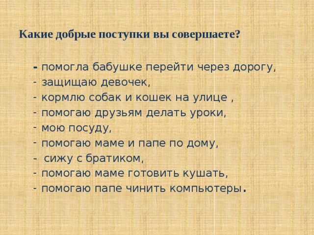 Какие добрые поступки вы совершаете?   - помогла бабушке перейти через дорогу, защищаю девочек, кормлю собак и кошек на улице , помогаю друзьям делать уроки, мою посуду, помогаю маме и папе по дому, - сижу с братиком,