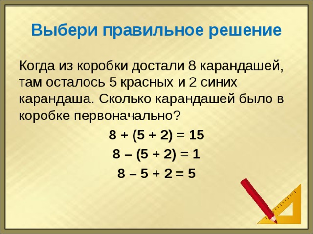 Выбери правильное решение Когда из коробки достали 8 карандашей, там осталось 5 красных и 2 синих карандаша. Сколько карандашей было в коробке первоначально? 8 + (5 + 2) = 15 8 – (5 + 2) = 1 8 – 5 + 2 = 5