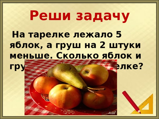 Реши задачу  На тарелке лежало 5 яблок, а груш на 2 штуки меньше. Сколько яблок и груш лежало на тарелке?