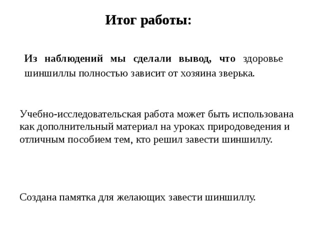 Итог работы: Из наблюдений мы сделали вывод, что здоровье шиншиллы полностью зависит от хозяина зверька. Учебно-исследовательская работа может быть использована как дополнительный материал на уроках природоведения и отличным пособием тем, кто решил завести шиншиллу. Создана памятка для желающих завести шиншиллу.