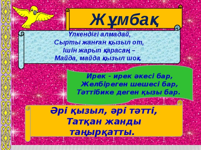 Жұмбақ   Үлкендігі алмадай,  Сырты жанған қызыл от,  Ішін жарып қарасаң –  Майда, майда қызыл шоқ.      Ирек - ирек әкесі бар,  Желбіреген шешесі бар,  Тәттібике деген қызы бар.    Әрі қызыл, әрі тәтті,  Татқан жанды таңырқатты.