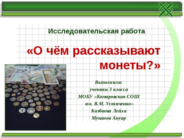 Исследовательская работа  «О чём рассказывают монеты?» Выполнили:  ученики 3 класса МОБУ «Комаровская СОШ  им. В.М. Устиченко» Казбаева Лейла Муканов Ануар