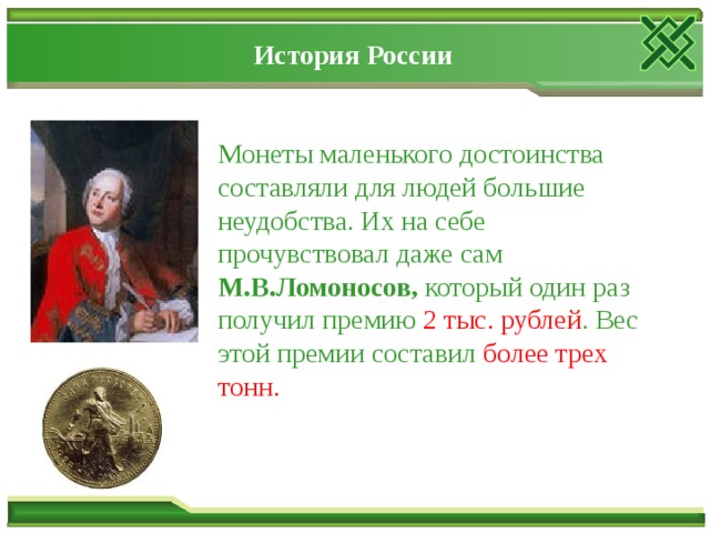 История России Монеты маленького достоинства составляли для людей большие неудобства. Их на себе прочувствовал даже сам М.В.Ломоносов, который один раз получил премию 2 тыс. рублей . Вес этой премии составил более трех тонн.  