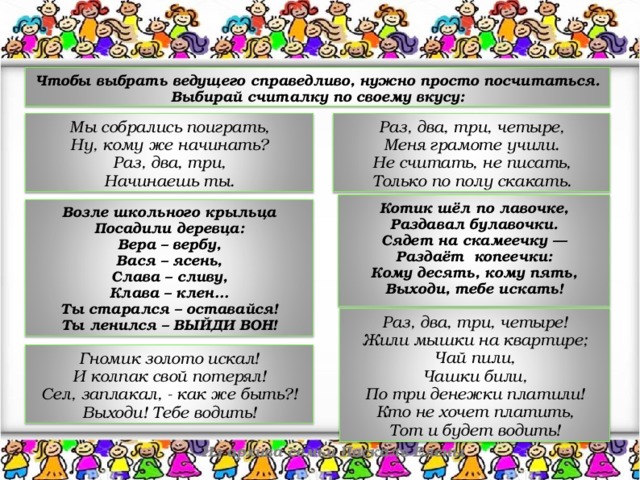 Чтобы выбрать ведущего справедливо, нужно просто посчитаться. Выбирай считалку по своему вкусу: Раз, два, три, четыре,  Меня грамоте учили.  Не считать, не писать,  Только по полу скакать. Мы собрались поиграть,  Ну, кому же начинать?  Раз, два, три,  Начинаешь ты. Котик шёл по лавочке,  Раздавал булавочки.  Сядет на скамеечку —  Раздаёт копеечки:  Кому десять, кому пять,  Выходи, тебе искать!  Возле школьного крыльца  Посадили деревца:  Вера – вербу,  Вася – ясень,  Слава – сливу,  Клава – клен…  Ты старался – оставайся!  Ты ленился – ВЫЙДИ ВОН! Раз, два, три, четыре!  Жили мышки на квартире;  Чай пили,  Чашки били,  По три денежки платили!  Кто не хочет платить,  Тот и будет водить! Гномик золото искал!  И колпак свой потерял!  Сел, заплакал, - как же быть?!  Выходи! Тебе водить! Из архива семьи Паскаль Елены 18