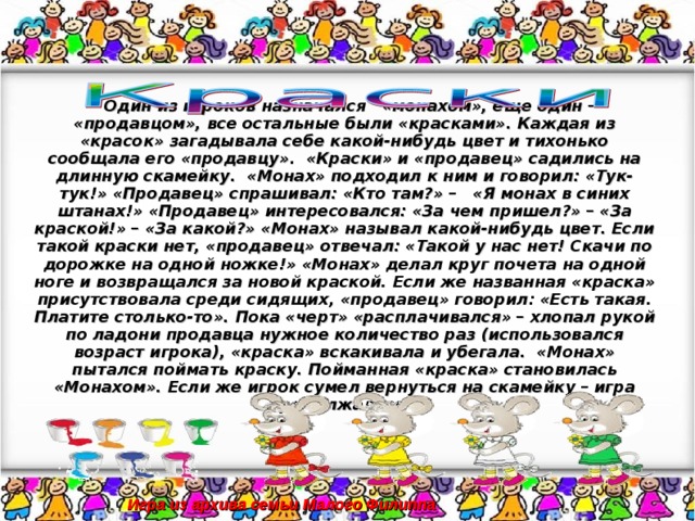 Один из игроков назначался «монахом», еще один – «продавцом», все остальные были «красками». Каждая из «красок» загадывала себе какой-нибудь цвет и тихонько сообщала его «продавцу». «Краски» и «продавец» садились на длинную скамейку. «Монах» подходил к ним и говорил: «Тук-тук!» «Продавец» спрашивал: «Кто там?» – «Я монах в синих штанах!» «Продавец» интересовался: «За чем пришел?» – «За краской!» – «За какой?» «Монах» называл какой-нибудь цвет. Если такой краски нет, «продавец» отвечал: «Такой у нас нет! Скачи по дорожке на одной ножке!» «Монах» делал круг почета на одной ноге и возвращался за новой краской. Если же названная «краска» присутствовала среди сидящих, «продавец» говорил: «Есть такая. Платите столько-то». Пока «черт» «расплачивался» – хлопал рукой по ладони продавца нужное количество раз (использовался возраст игрока), «краска» вскакивала и убегала. «Монах» пытался поймать краску. Пойманная «краска» становилась «Монахом». Если же игрок сумел вернуться на скамейку – игра продолжалась.  Игра из архива семьи Малого Филиппа