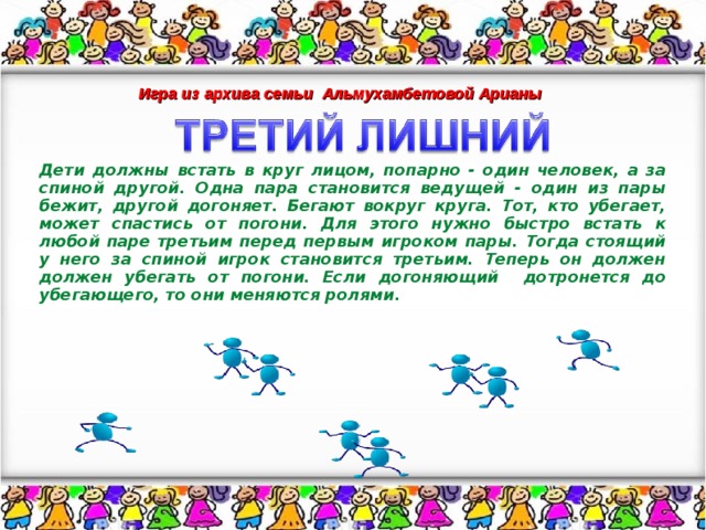 Игра из архива семьи Альмухамбетовой Арианы Дети должны встать в круг лицом, попарно - один человек, а за спиной другой. Одна пара становится ведущей - один из пары бежит, другой догоняет. Бегают вокруг круга. Тот, кто убегает, может спастись от погони. Для этого нужно быстро встать к любой паре третьим перед первым игроком пары. Тогда стоящий у него за спиной игрок становится третьим. Теперь он должен должен убегать от погони. Если догоняющий дотронется до убегающего, то они меняются ролями.