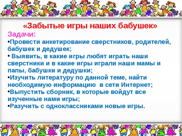 « Забытые игры наших бабушек» Задачи: Провести анкетирование сверстников, родителей, бабушек и дедушек;  Выявить, в какие игры любят играть наши сверстники и в какие игры играли наши мамы и папы, бабушки и дедушки; Изучить литературу по данной теме, найти необходимую информацию в сети Интернет; Выпустить сборник, в которые войдут все изученные нами игры; Разучить с одноклассниками новые игры.  .