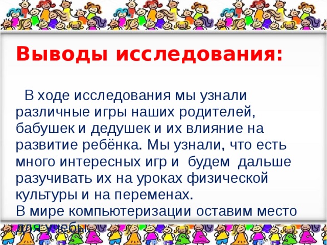 Выводы исследования:  В ходе исследования мы узнали различные игры наших родителей, бабушек и дедушек и их влияние на развитие ребёнка. Мы узнали, что есть много интересных игр и будем дальше разучивать их на уроках физической культуры и на переменах. В мире компьютеризации оставим место для учебы.