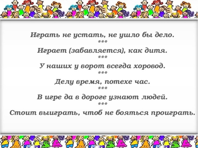 Играть не устать, не ушло бы дело. *** Играет (забавляется), как дитя. *** У наших у ворот всегда хоровод. *** Делу время, потехе час. *** В игре да в дороге узнают людей. *** Стоит выиграть, чтоб не бояться проиграть.