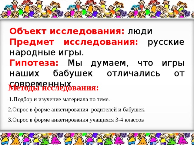 Объект исследования: люди Предмет исследования: русские народные игры. Гипотеза: Мы думаем, что игры наших бабушек отличались от современных. Методы исследования:  1.Подбор и изучение материала по теме. 2.Опрос в форме анкетирования родителей и бабушек. 3.Опрос в форме анкетирования учащихся 3-4 классов