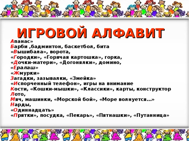 ИГРОВОЙ АЛФАВИТ А панас» Б арби ,бадминтон, баскетбол, бита « В ышибала», ворота, « Г ородки», «Горячая картошка», горка, « Д очки-матери», «Догонялки», домино, « Е ралаш» « Ж мурки» З агадки, зазывалки, «Змейка» « И спорченный телефон», игры на внимание К ости, «Кошки-мышки», «Классики», карты, конструктор Л ото, М яч, машинки, «Морской бой», «Море волнуется…» Н арды, « О диннадцать» « П рятки», посудка, «Пекарь», «Пятнашки», «Путанница»