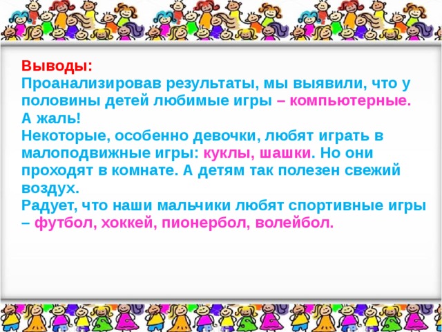 Выводы: Проанализировав результаты, мы выявили, что у половины детей любимые игры – компьютерные. А жаль! Некоторые, особенно девочки, любят играть в малоподвижные игры: куклы, шашки . Но они проходят в комнате. А детям так полезен свежий воздух. Радует, что наши мальчики любят спортивные игры – футбол, хоккей, пионербол, волейбол.