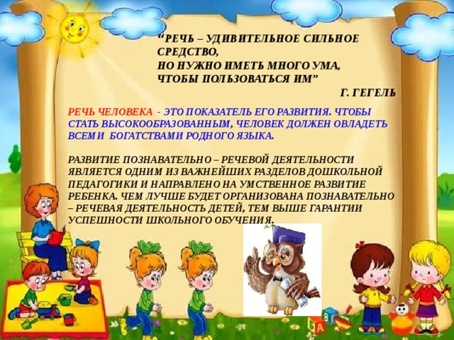 “ РЕЧЬ – УДИВИТЕЛЬНОЕ СИЛЬНОЕ СРЕДСТВО, НО НУЖНО ИМЕТЬ МНОГО УМА, ЧТОБЫ ПОЛЬЗОВАТЬСЯ ИМ” Г. ГЕГЕЛЬ РЕЧЬ ЧЕЛОВЕКА - ЭТО ПОКАЗАТЕЛЬ ЕГО РАЗВИТИЯ. ЧТОБЫ СТАТЬ ВЫСОКООБРАЗОВАННЫМ, ЧЕЛОВЕК ДОЛЖЕН ОВЛАДЕТЬ ВСЕМИ БОГАТСТВАМИ РОДНОГО ЯЗЫКА.  РАЗВИТИЕ ПОЗНАВАТЕЛЬНО – РЕЧЕВОЙ ДЕЯТЕЛЬНОСТИ ЯВЛЯЕТСЯ ОДНИМ ИЗ ВАЖНЕЙШИХ РАЗДЕЛОВ ДОШКОЛЬНОЙ ПЕДАГОГИКИ И НАПРАВЛЕНО НА УМСТВЕННОЕ РАЗВИТИЕ РЕБЕНКА. ЧЕМ ЛУЧШЕ БУДЕТ ОРГАНИЗОВАНА ПОЗНАВАТЕЛЬНО – РЕЧЕВАЯ ДЕЯТЕЛЬНОСТЬ ДЕТЕЙ, ТЕМ ВЫШЕ ГАРАНТИИ УСПЕШНОСТИ ШКОЛЬНОГО ОБУЧЕНИЯ.