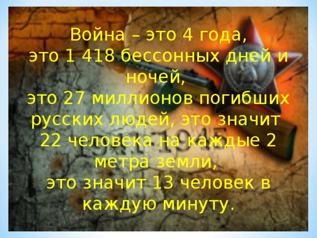 Война – это 4 года,  это 1 418 бессонных дней и ночей,  это 27 миллионов погибших русских людей, это значит 22 человека на каждые 2 метра земли,  это значит 13 человек в каждую минуту.