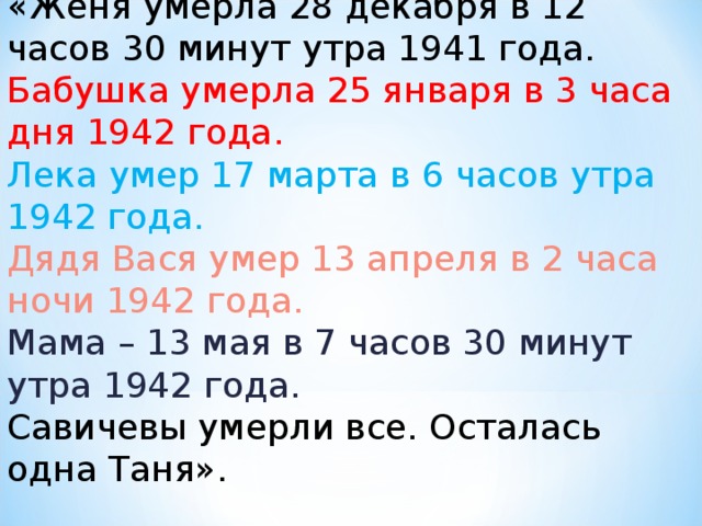 «Женя умерла 28 декабря в 12 часов 30 минут утра 1941 года.  Бабушка умерла 25 января в 3 часа дня 1942 года.  Лека умер 17 марта в 6 часов утра 1942 года.  Дядя Вася умер 13 апреля в 2 часа ночи 1942 года.  Мама – 13 мая в 7 часов 30 минут утра 1942 года.  Савичевы умерли все. Осталась одна Таня».