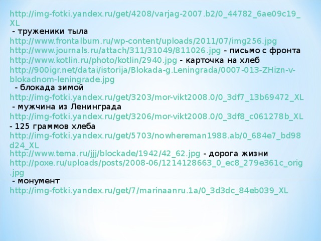 http://img-fotki.yandex.ru/get/4208/varjag-2007.b2/0_44782_6ae09c19_XL - труженики тыла http://www.frontalbum.ru/wp-content/uploads/2011/07/img256.jpg  http://www.journals.ru/attach/311/31049/811026.jpg - письмо с фронта http://www.kotlin.ru/photo/kotlin/2940.jpg - карточка на хлеб http://900igr.net/datai/istorija/Blokada-g.Leningrada/0007-013-ZHizn-v-blokadnom-leningrade.jpg - блокада зимой http://img-fotki.yandex.ru/get/3203/mor-vikt2008.0/0_3df7_13b69472_XL - мужчина из Ленинграда http://img-fotki.yandex.ru/get/3206/mor-vikt2008.0/0_3df8_c061278b_XL - 125 граммов хлеба http://img-fotki.yandex.ru/get/5703/nowhereman1988.ab/0_684e7_bd98d24_XL http://www.tema.ru/jjj/blockade/1942/42_62.jpg - дорога жизни http://poxe.ru/uploads/posts/2008-06/1214128663_0_ec8_279e361c_orig.jpg - монумент http://img-fotki.yandex.ru/get/7/marinaanru.1a/0_3d3dc_84eb039_XL