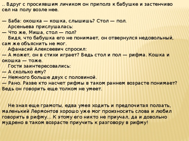 .. Вдруг с просиявшим личиком он приполз к бабушке и застенчиво сел на полу возле нее. — Баба: окошка — кошка, слышишь? Стол — пол.  Арсеньева прислушалась: — Что же, Миша, стол — пол?  Видя, что бабушка его не понимает, он отвернулся недовольный, сам же объяснить не мог.  Афанасий Алексеевич спросил: — А может, он в стихи играет? Ведь стол и пол — рифма. Кошка и окошка — тоже.  Гости заинтересовались: — А сколько ему? — Немного больше двух с половиной. — Рано. Разве кто насчет рифмы в таком раннем возрасте понимает? Ведь он говорить еще толком не умеет.  Не зная еще грамоты, едва умея ходить и предпочитая ползать, маленький Лермонтов хорошо уже мог произносить слова и любил говорить в рифму... К этому его никто не приучал, да и довольно мудрено в таком возрасте приучить к разговору в рифму!