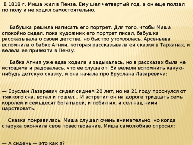 В 1818 г. Миша жил в Пензе. Ему шел четвертый год, а он еще ползал по полу и не ходил самостоятельно.  Бабушка решила написать его портрет. Для того, чтобы Миша спокойно сидел, пока художник его портрет писал, бабушка рассказывала о своем детстве, но быстро утомлялась. Арсеньева вспомнила о бабке Агнии, которая рассказывала ей сказки в Тарханах, и велела ее привезти в Пензу.  Бабка Агния уже едва ходила и задыхалась, но в рассказах была не истощима и радовалась, что ее слушают. Ей велели вспомнить какую-нибудь детскую сказку, и она начала про Еруслана Лазаревича: — Еруслан Лазаревич сидел сиднем 20 лет, но на 21 году проснулся от тяжкого сна, встал и пошел... И встретил он на дороге тридцать семь королей и семьдесят богатырей, и побил их, и сел над ними царствовать.  Сказка понравилась. Миша слушал очень внимательно. но когда старуха окончила свое повествование, Миша самолюбиво спросил: — А сидень — это как я?