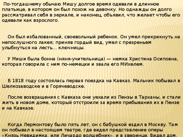 По-тогдашнему обычаю Мишу долгое время одевали в длинное платьице, в котором он был похож на девочку. Но однажды он долго рассматривал себя в зеркале, и наконец, объявил, что желает чтобы его одевали как взрослого.  Он был избалованный, своевольный ребенок. Он умел прикрикнуть на непослушного лакея; приняв гордый вид, умел с презреньем улыбнуться на лесть... ключницы.  У Миши была бонна (няня-учительница) — немка Христина Осиповна, которая говорила с ним по-немецки и звала его МИхелем.  В 1818 году состоялась первая поездка на Кавказ. Мальчик побывал в Шелкозаводске и в Горячеводске.  После возвращения с Кавказа они уехали из Пензы в Тарханы, и стали жить в новом доме, который отстроили за время пребывания их в Пензе и на Кавказе.  Когда Лермонтову было пять лет, он с бабушкой ездил в Москву. Там он побывал в настоящем театре, где видел представление оперы «Князь Невидимка, или Личардо волшебник», и в зверинце. Видел дом, в котором родился.