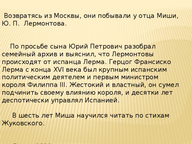 Возвратясь из Москвы, они побывали у отца Миши, Ю. П. Лермонтова.  По просьбе сына Юрий Петрович разобрал семейный архив и выяснил, что Лермонтовы происходят от испанца Лерма. Герцог Франсиско Лерма с конца XVI века был крупным испанским политическим деятелем и первым министром короля Филиппа III. Жестокий и властный, он сумел подчинить своему влиянию короля, и десятки лет деспотически управлял Испанией.  В шесть лет Миша научился читать по стихам Жуковского.  Летом 1820 года состоялась вторая поездка Лермонтова на Кавказ.