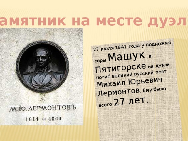 27 июля 1841 года у подножия горы Машук в Пятигорске на дуэли погиб великий русский поэт Михаил Юрьевич Лермонтов . Ему было всего 27 лет.  Памятник на месте дуэли