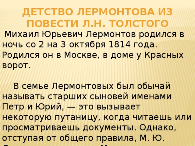 Детство Лермонтова из повести л.н. толстого  Михаил Юрьевич Лермонтов родился в ночь со 2 на 3 октября 1814 года. Родился он в Москве, в доме у Красных ворот.  В семье Лермонтовых был обычай называть старших сыновей именами Петр и Юрий, — это вызывает некоторую путаницу, когда читаешь или просматриваешь документы. Однако, отступая от общего правила, М. Ю. Лермонтова назвали Михаилом, в честь его деда Михаила Васильевича Арсеньева.