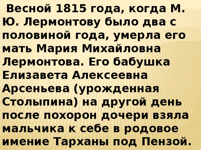 Весной 1815 года, когда М. Ю. Лермонтову было два с половиной года, умерла его мать Мария Михайловна Лермонтова. Его бабушка Елизавета Алексеевна Арсеньева (урожденная Столыпина) на другой день после похорон дочери взяла мальчика к себе в родовое имение Тарханы под Пензой.