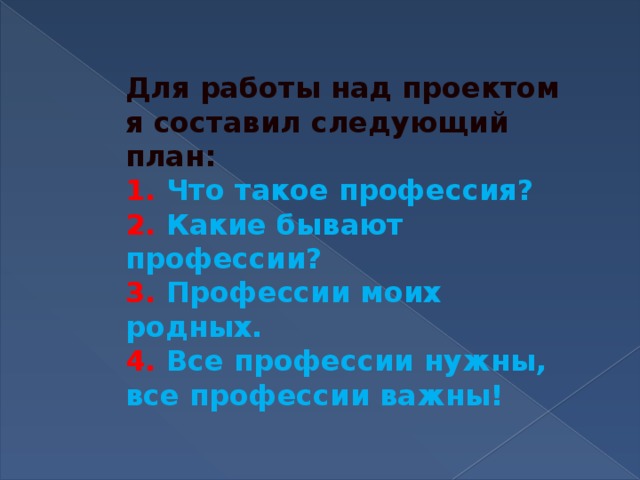 Для работы над проектом я составил следующий план:  1. Что такое профессия?  2. Какие бывают профессии?  3. Профессии моих родных.  4. Все профессии нужны, все профессии важны!