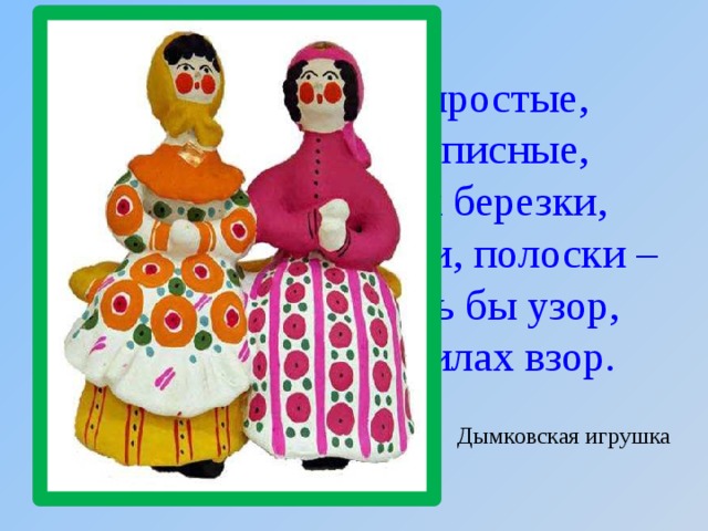 Все игрушки не простые,  А волшебно расписные,  Белоснежны, как березки,  Кружочки, клеточки, полоски –  Простой, казалось бы узор,  Но отвести не в силах взор. Дымковская игрушка