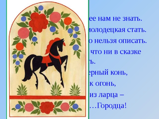 Чудо - роспись - как ее нам не знать. Здесь и жаркие кони, молодецкая стать. Здесь такие букеты, что нельзя описать. Здесь такие сюжеты, что ни в сказке сказать. Желтый вечер, черный конь, И купавки, как огонь, Птицы смотрят из ларца – Чудо-роспись ……Городца!